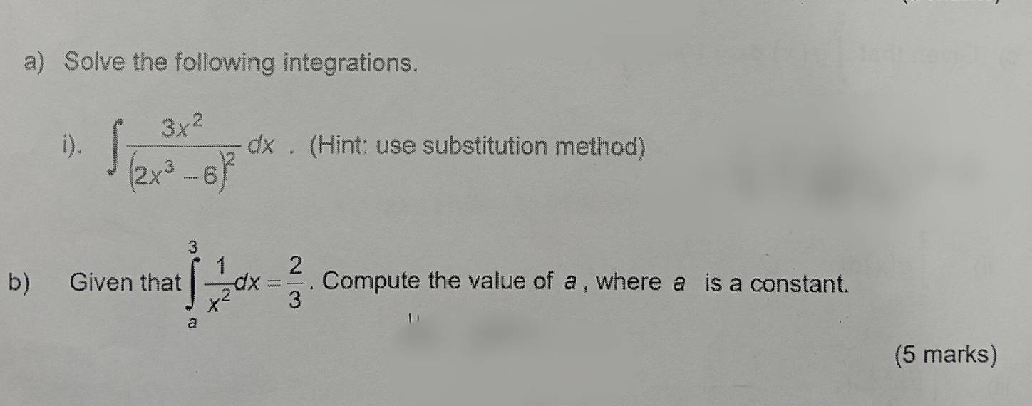 Solve the following integrations. 
i). ∈t frac 3x^2(2x^3-6)^2dx. (Hint: use substitution method) 
b) Given that ∈tlimits _a^(3frac 1)x^2dx= 2/3 . Compute the value of a , where a is a constant. 
(5 marks)