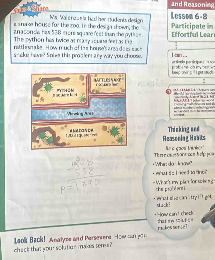 Solve Share 
and Reasoning 
Ms. Valenzuela had her students design Lesson 6-8 
a snake house for the zoo. In the design shown, the Participate in 
anaconda has 538 more square feet than the python. Effortful Learı 
The python has twice as many square feet as the 
rattlesnake. How much of the house's area does each 
snake have? Solve this problem any way you choose. I can ... 
actively participate in sol 
problems, do my best wo 
keep trying if I get stuck. 
1 MA.K12.MTR-1.1 Actively part 
effortful learning both Individus 
callectively Also MTR.2.1, MT 
MA.4.AR.1.T Solve real-world 
involving multiplication and div 
whole numbers including prob 
context remainders must be interprete 
Thinking and 
Reasoning Habits 
Be a good thinker! 
These questions can help you 
What do I know? 
What do I need to find? 
What's my plan for solving 
the problem? 
What else can I try if I get 
stuck? 
How can I check 
that my solution 
makes sense? 
Look Back! Analyze and Persevere How can you 
check that your solution makes sense?