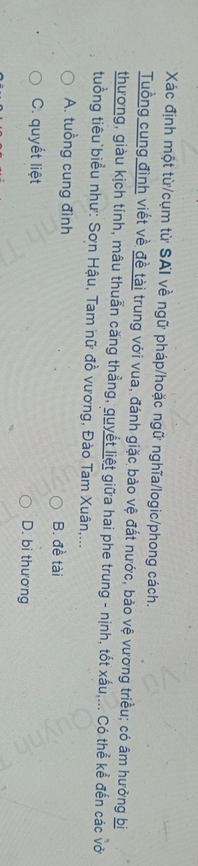 Xác định một từ/cụm từ SAI về ngữ pháp/hoặc ngữ nghĩa/logic/phong cách.
Tuồng cung đình viết về đề tài trung với vua, đánh giặc bảo vệ đất nước, bảo vệ vương triều; có âm hưởng bị
thương, giàu kịch tính, mâu thuẫn căng thẳng, quyết liệt giữa hai phe trung - nịnh, tốt xấu,... Có thể kể đến các vở
tuồng tiêu biểu như: Sơn Hậu, Tam nữ đồ vương, Đào Tam Xuân,...
A. tuồng cung đình B. đề tài
C. quyết liệt D. bi thương