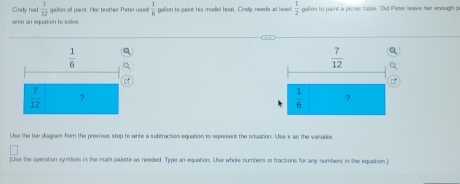 Cndy had  7/12  gailon of paint. Her brother Peter used  1/6  galion to paint his model boat. Cindly needs at leasl  1/2  galion to paint a picnic table. Did Peter leave her enough p
write an equation to solve
 1/6 
 7/12  ?
Use the bar disgram fom the previous step to write a subtraction equation to represent the situation. Use x as the variable
[Use the operation symbels is the math palette as noeded. Type an equation. Use whole numbers or fractions for any numbers in the equation.