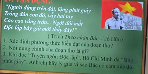 'Người đứng trên đài, lặng phút giây 
Trông đàn con đó, vẫy hai tay 
Cao cao vầng trân... Ngời đôi mắt 
Độc lập bây giờ mới thẩy đây!'' 
( Trích Theo chân Bác - Tố Hữu) 
1. Xác định phương thức biểu đạt của đoạn thơ? 
2. Nội dung chính của đoạn thơ là gì? 
3. Khi đọc “Tuyên ngôn Độc lập”, Hồ Chí Minh đã “lặng 
phút giây''. Anh/chị hãy lý giải vì sao Bác có cảm xúc đó.