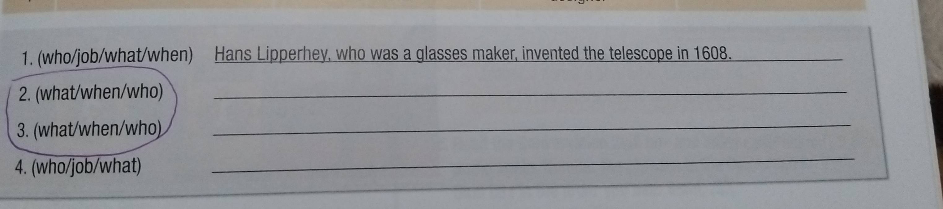 (who/job/what/when) Hans Lipperhey, who was a glasses maker, invented the telescope in 1608._ 
2. (what/when/who)_ 
3. (what/when/who) 
_ 
4. (who/job/what) 
_