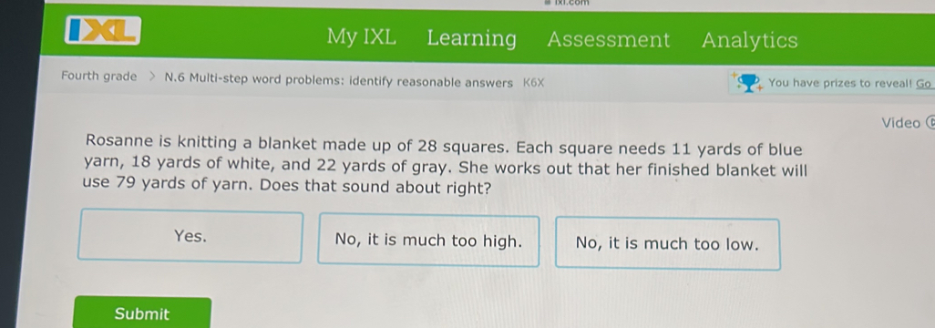 My IXL Learning Assessment Analytics
Fourth grade N.6 Multi-step word problems: identify reasonable answers K6X You have prizes to reveal! Go
Video(
Rosanne is knitting a blanket made up of 28 squares. Each square needs 11 yards of blue
yarn, 18 yards of white, and 22 yards of gray. She works out that her finished blanket will
use 79 yards of yarn. Does that sound about right?
Yes. No, it is much too high. No, it is much too low.
Submit