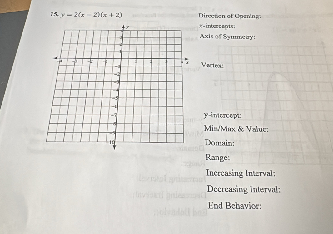 y=2(x-2)(x+2) Direction of Opening: 
x-intercepts: 
Axis of Symmetry: 
Vertex: 
y-intercept: 
Min/Max & Value: 
Domain: 
Range: 
Increasing Interval: 
Decreasing Interval: 
End Behavior: