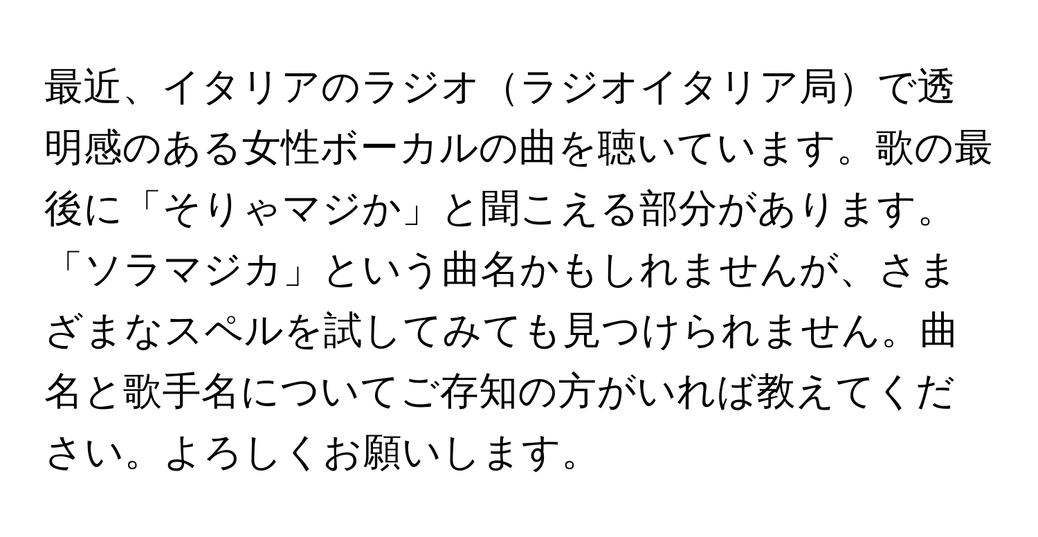 最近、イタリアのラジオラジオイタリア局で透明感のある女性ボーカルの曲を聴いています。歌の最後に「そりゃマジか」と聞こえる部分があります。「ソラマジカ」という曲名かもしれませんが、さまざまなスペルを試してみても見つけられません。曲名と歌手名についてご存知の方がいれば教えてください。よろしくお願いします。