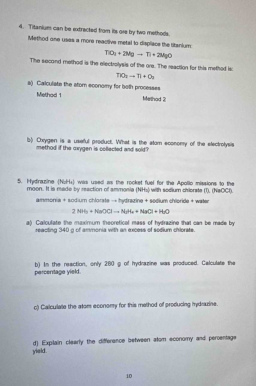 Titanium can be extracted from its ore by two methods. 
Method one uses a more reactive metal to displace the titanium:
TiO_2+2Mgto Ti+2MgO
The second method is the electrolysis of the ore. The reaction for this method is:
TiO_2to Ti+O_2
a) Calculate the atom economy for both processes 
Method 1 Method 2 
b) Oxygen is a useful product. What is the atom economy of the electrolysis 
method if the oxygen is collected and sold? 
5. Hydrazine (N₂H₄) was used as the rocket fuel for the Apollo missions to the 
moon. It is made by reaction of ammonia (NH₃) with sodium chlorate (I), (NaOCl). 
ammonia + sodium chlorate → hydrazine + sodium chloride + water
2NH_3+NaOClto N_2H_4+NaCl+H_2O
a) Calculate the maximum theoretical mass of hydrazine that can be made by 
reacting 340 g of ammonia with an excess of sodium chlorate. 
b) In the reaction, only 280 g of hydrazine was produced. Calculate the 
percentage yield. 
c) Calculate the atom economy for this method of producing hydrazine. 
d) Explain clearly the difference between atom economy and percentage 
yield. 
10