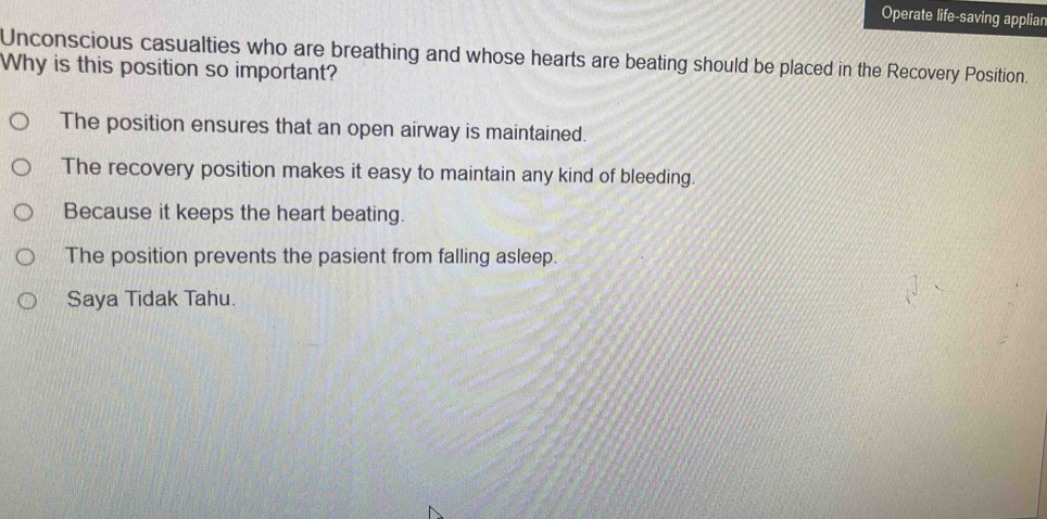 Operate life-saving appliar
Unconscious casualties who are breathing and whose hearts are beating should be placed in the Recovery Position.
Why is this position so important?
The position ensures that an open airway is maintained.
The recovery position makes it easy to maintain any kind of bleeding.
Because it keeps the heart beating.
The position prevents the pasient from falling asleep.
Saya Tidak Tahu.