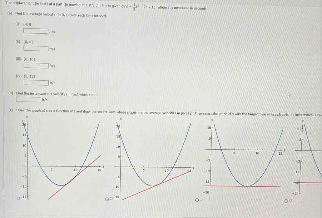 The displacement (in feet) of a particle moving in a straight line is given by s= 1/2 t^2-7t+15 , where t is measured in seconds. 
(a) Find the average velocity (inft/s) over each time interval. 
(1) [4,8
□ ft/s
() [6,8]
□ ft/s
(iii) [8,10]
□ ft/s
(iv) [8,12]
□ ft/s
(b) Find the instantaneous velocity (in ft/s) when t=8.
□ ft/s
(c) Draw the graph of s as a function of t and draw the secant lines whose slopes are the average velocities in part (a). Then select the graph of s with the tangent line whose slope is the instantaneous vel 
- 
-