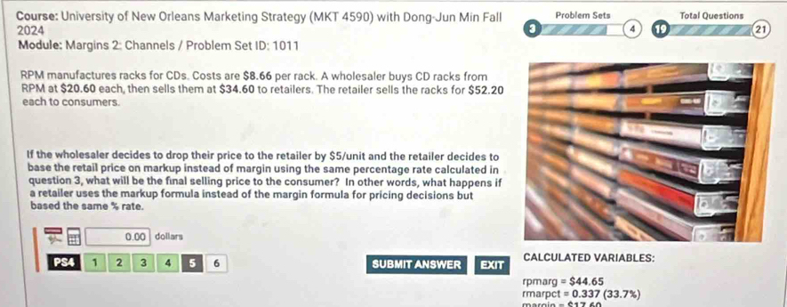 Course: University of New Orleans Marketing Strategy (MKT 4590) with Dong-Jun Min Fall Problem Sets Total Questions 
2024 3 4 21 
Module: Margins 2: Channels / Problem Set ID:1011 
RPM manufactures racks for CDs. Costs are $8.66 per rack. A wholesaler buys CD racks from 
RPM at $20.60 each, then sells them at $34.60 to retailers. The retailer sells the racks for $52.20
each to consumers 
If the wholesaler decides to drop their price to the retailer by $5 /unit and the retailer decides to 
base the retail price on markup instead of margin using the same percentage rate calculated in 
question 3, what will be the final selling price to the consumer? In other words, what happens if 
a retailer uses the markup formula instead of the margin formula for pricing decisions but 
based the same % rate.
0.00 dollars
PS4 1 2 3 4 5 6 SUBMIT ANSWER EXIT CALCULATED VARIABLES: 
rpmarg =$44.65
rmarp t=0.337(33.7% )