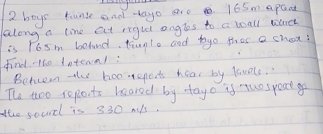 boys tunse and -tayo are . 165m a pact 
along a line at rigut angles to a boall wluch 
is r6sm behind, taunlo and tayo fires a chot? 
find tho intenal: 
Betceen the hooeports hear by lavele, 
The two reports heared by fayo is tuospead go 
the sound is 330 mls.