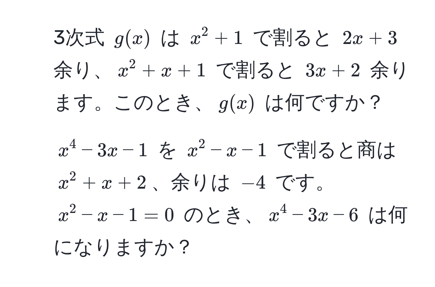 3次式 $g(x)$ は $x^2 + 1$ で割ると $2x + 3$ 余り、$x^2 + x + 1$ で割ると $3x + 2$ 余ります。このとき、$g(x)$ は何ですか？

2. $x^4 - 3x - 1$ を $x^2 - x - 1$ で割ると商は $x^2 + x + 2$、余りは $-4$ です。$x^2 - x - 1 = 0$ のとき、$x^4 - 3x - 6$ は何になりますか？