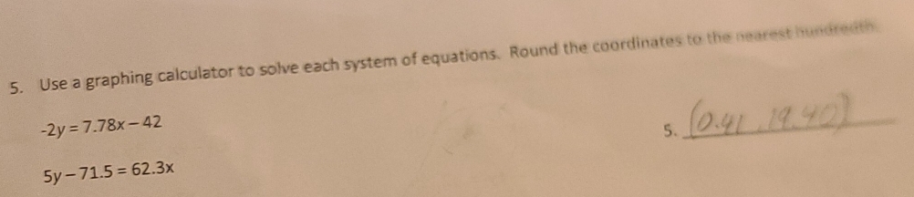 Use a graphing calculator to solve each system of equations. Round the coordinates to the nearest hundredth.
-2y=7.78x-42
5.
_
5y-71.5=62.3x