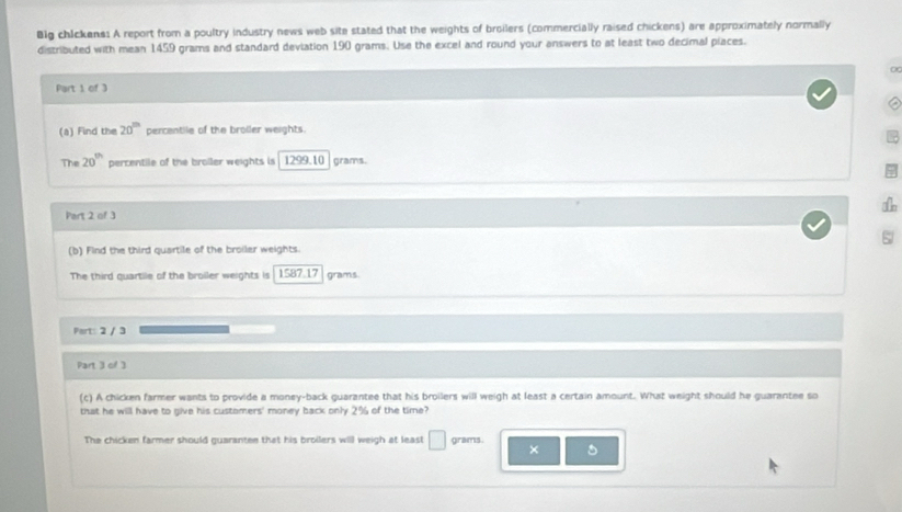 Blg chickens: A report from a poultry industry news web site stated that the weights of broilers (commercially raised chickens) are approximately normally 
distributed with mean 1459 grams and standard deviation 190 grams. Use the excel and round your answers to at least two decimal piaces. 
Part 1 of 3 
(a) Find the 20^(th) percentile of the broller weights. 
The 20^(th) percentile of the broiler weights is 1299.10 grams. 
Part 2 of 3 

(b) Find the third quartile of the broiler weights. 
The third quartile of the broiler weights is 1587.17 grams. 
Part: 2 / 3 
Part 3 of 3 
(c) A chicken farmer wants to provide a money-back guarantee that his broilers will weigh at least a certain amount. What weight should he guarantee so 
that he will have to give his customers' money back only 2% of the time? 
The chicken farmer should guarantee that his broilers will weigh at leas! □ grams. ×