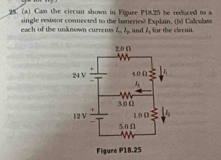 Can the circuit shown in Figure P18.25 be reduced to a
single resistor connected to the batteries? Explain. (b) Calculate
each of the unknown currents I_1,I_2, , and l_3 for the circuit.