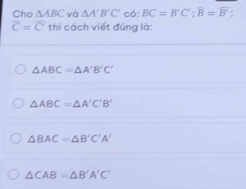 Cho △ ABC và △ A'B'C' có: BC=B'C'; widehat B=widehat B';
widehat C=widehat C' thì cách viết đúng là:
△ ABC=△ A'B'C'
△ ABC=△ A'C'B'
△ BAC=△ B'C'A'
△ CAB=△ B'A'C'