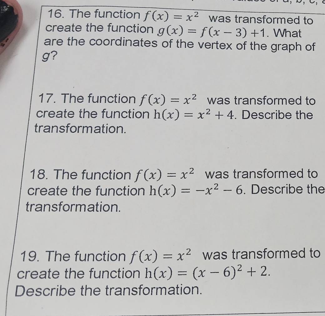 The function f(x)=x^2 was transformed to 
create the function g(x)=f(x-3)+1. What 
a are the coordinates of the vertex of the graph of 
ty
g? 
17. The function f(x)=x^2 was transformed to 
create the function h(x)=x^2+4. Describe the 
transformation. 
18. The function f(x)=x^2 was transformed to 
create the function h(x)=-x^2-6. Describe the 
transformation. 
19. The function f(x)=x^2 was transformed to 
create the function h(x)=(x-6)^2+2. 
Describe the transformation.