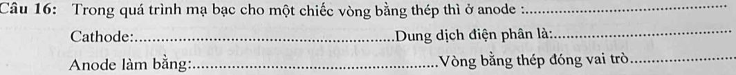 Trong quá trình mạ bạc cho một chiếc vòng bằng thép thì ở anode :_ 
Cathode:_ :Dung dịch điện phân là: 
_ 
Anode làm bằng:_ Vòng bằng thép đóng vai trò_