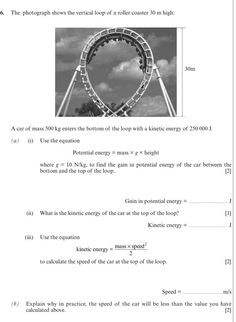 The photograph shows the vertical loop of a roller coaster 30 m high. 
A car of mass 500 kg enters the bottom of the loop with a kinetic energy of 250 000 J. 
(a) (i) Use the equation 
Potential energy =mass* g* height 
where g=10N/kg , to find the gain in potential energy of the car between the 
bottom and the top of the loop.. [2] 
Gain in potential energy = _J 
(ii) What is the kinetic energy of the car at the top of the loop? [1]
Kinetic energy = _ J
(iii) Use the equation 
kinetic energy= (mass* speed^2)/2 
to calculate the speed of the car at the top of the loop. [2]
Speed = _ m/s
(b) Explain why in practice, the speed of the car will be less than the value you have [2] 
calculated above.