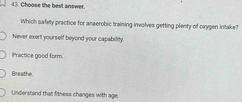 Choose the best answer.
Which safety practice for anaerobic training involves getting plenty of oxygen intake?
Never exert yourself beyond your capability.
Practice good form.
Breathe.
Understand that fitness changes with age.