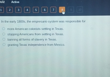 uiz Active
1 2 3 4 5 6 7 B 9 10
In the early 1800s, the empresario system was responsible for
more American colonists settling in Texas.
stopping Americans from settling in Texas.
banning all forms of slavery in Texas.
granting Texas independence from Mexico.