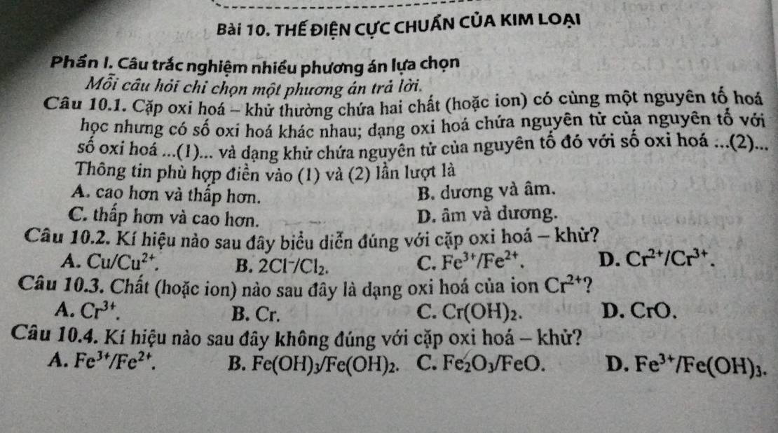 THế ĐiệN CựC CHUẤN CủA KIM Loại
Phần I. Câu trắc nghiệm nhiều phương án lựa chọn
Mỗi câu hỏi chi chọn một phương án trả lời.
Câu 10.1. Cặp oxi hoá - khử thường chứa hai chất (hoặc ion) có cùng một nguyên tố hoá
học nhưng có số oxi hoá khác nhau; dạng oxi hoá chứa nguyên tử của nguyên tố với
số oxi hoá ...(1)... và đạng khử chứa nguyên từ của nguyên tố đó với số oxi hoá ...(2)...
Thông tin phù hợp điền vào (1) và (2) lần lượt là
A. cao hơn và thấp hơn.
B. dương và âm.
C. thấp hơn và cao hơn. D. âm và dương.
Câu 10.2. Kí hiệu nào sau đây biểu diễn đúng với cặp oxi hoá - khử?
A. Cu/Cu^(2+). B. 2Cl^-/Cl_2. C. Fe^(3+)/Fe^(2+). D. Cr^(2+)/Cr^(3+). 
Câu 10.3. Chất (hoặc ion) nào sau đây là dạng oxi hoá của ion Cr^(2+) ?
A. Cr^(3+). B. Cr. C. Cr(OH)_2. D. CrO. 
Câu 10.4. Kí hiệu nào sau đây không đúng với cặp oxi hoá - khử?
A. Fe^(3+)/Fe^(2+). B. Fe(OH)_3/Fe(OH)_2. C. Fe_2O_3/FeO. D. Fe^(3+)/Fe(OH)_3.