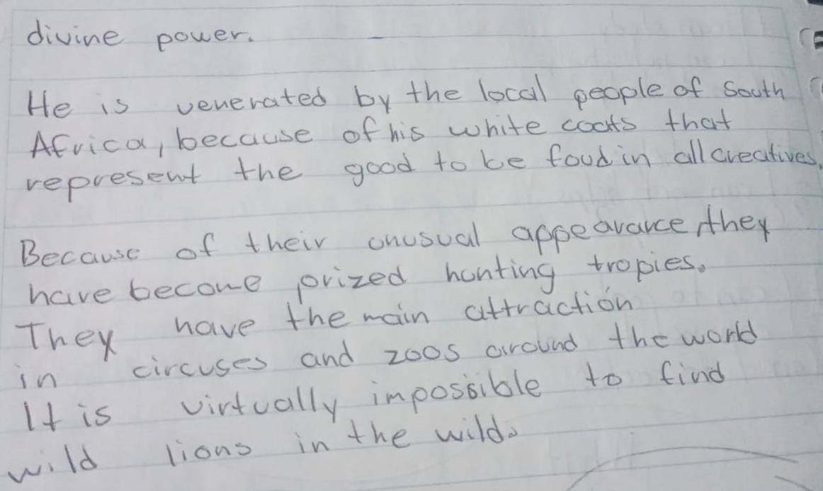 divine power. 
He is venerated by the local people of South 
Afvica, because of his white coats that 
represent the good to be food in allcreatives 
Because of their onusual appeavarce they 
have become orvized hanting tropies. 
They have the main attraction 
in circuses and zoos around the world 
It is virtually impossible to find 
wild lions in the wild.