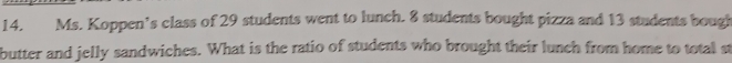 Ms. Koppen’s class of 29 students went to lunch. 8 students bought pizza and 13 students bough 
butter and jelly sandwiches. What is the ratio of students who brought their lunch from home to total st