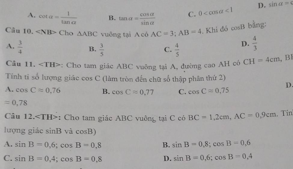 A. cot alpha = 1/tan alpha   B. tan alpha = cos alpha /sin alpha  
C. 0 <1</tex> D. sin alpha =c
Câu 10. Cho △ ABC vuông tại A có AC=3; AB=4. Khi đó cos B bằng:
A.  3/4 
B.  3/5   4/5 
D.  4/3 
C.
Câu 11. : Cho tam giác ABC vuông tại A, đường cao AH có CH=4cm, , BI
Tính tỉ số lượng giác cos C (làm tròn đến chữ số thập phân thứ 2)
D.
A. cos Capprox 0,76 B. cos Capprox 0,77 C. cos Capprox 0,75
approx 0,78
Cau12. : Cho tam giác ABC vuông tại C có BC=1,2cm, AC=0,9cm. Tín
lượng giác sin B^. và cos B)
A. sin B=0,6; cos B=0,8 B. sin B=0,8; cos B=0,6
C. sin B=0,4; cos B=0,8 D. sin B=0,6; cos B=0,4