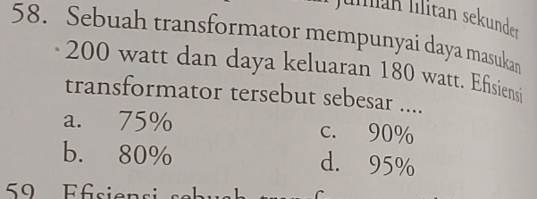 Julán llitan sekunder
58. Sebuah transformator mempunyai daya masukan
200 watt dan daya keluaran 180 watt. Efisiensi
transformator tersebut sebesar ....
a. 75% c. 90%
b. 80%
d. 95%