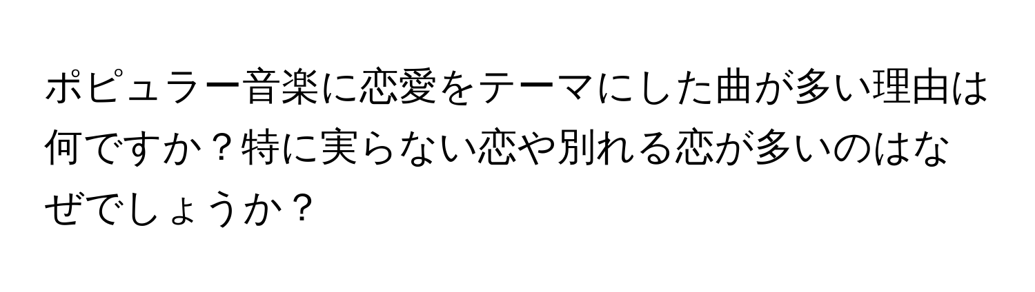 ポピュラー音楽に恋愛をテーマにした曲が多い理由は何ですか？特に実らない恋や別れる恋が多いのはなぜでしょうか？