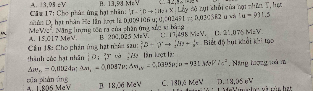 A. 13,98 eV B. 13,98 MeV C. 42,82 Mề v
Câu 17: Cho phản ứng hạt nhân: _1^(3T+_4^2Dto _2^4He+X. Lấy độ hụt khối của hạt nhân T, hạt
nhân D, hạt nhân He lần lượt là 0,009106 u; 0,002 491 u; 0,030382 u và 1u=931,5
Me V/c^2). Năng lượng tỏa ra của phản ứng xấp xỉ bằng
A. 15,017 MeV. B. 200,025 MeV. C. 17,498 MeV. D. 21,076 MeV.
Câu 18: Cho phản ứng hạt nhân sau: _1^(2D+_1^3Tto _2^4He+_0^1n. Biết độ hụt khối khi tạo
thành các hạt nhân _1^2D;_1^3T và beginarray)r 4 2endarray He lần lượt là:
△ m_D=0,0024u; △ m_T=0,0087u; △ m_He=0,0395u; u=931MeV/c^2 Năng lượng toả ra
của phản ứng
A 1.806 MeV B. 18,06 MeV C. 180,6 MeV D. 18,06 eV
MeV/nuclon và của hạt