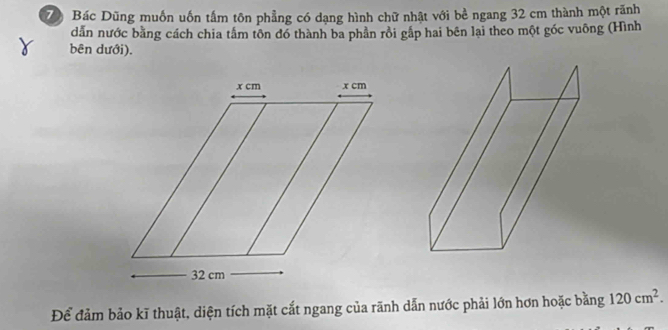 Bác Dũng muồn uốn tấm tôn phẳng có dạng hình chữ nhật với bề ngang 32 cm thành một rãnh 
dẫn nước bằng cách chia tắm tôn đó thành ba phần rồi gắp hai bên lại theo một góc vuông (Hình 
bên dưới). 
Để đảm bảo kĩ thuật, diện tích mặt cắt ngang của rãnh dẫn nước phải lớn hơn hoặc bằng 120cm^2.