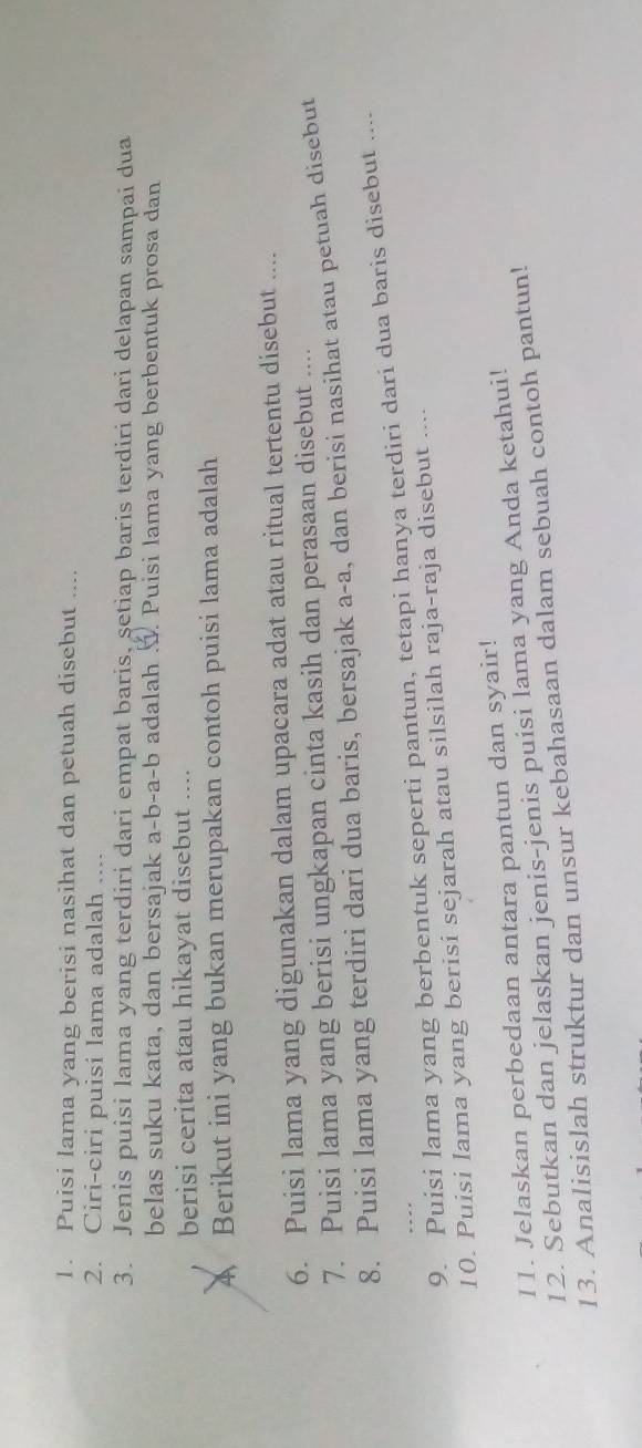 Puisi lama yang berisi nasihat dan petuah disebut .... 
2. Ciri-ciri puisi lama adalah 
3. Jenis puisi lama yang terdiri dari empat baris, setiap baris terdiri dari delapan sampai dua 
belas suku kata, dan bersajak a-b-a-b adalah 3. Puisi lama yang berbentuk prosa dan 
berisi cerita atau hikayat disebut ….. 
A Berikut ini yang bukan merupakan contoh puisi lama adalah 
6. Puisi lama yang digunakan dalam upacara adat atau ritual tertentu disebut .... 
7. Puisi lama yang berisi ungkapan cinta kasih dan perasaan disebut .... 
8. Puisi lama yang terdiri dari dua baris, bersajak a-a , dan berisi nasihat atau petuah disebut 
9. Puisi lama yang berbentuk seperti pantun, tetapi hanya terdiri dari dua baris disebut .... 
10. Puisi lama yang berisi sejarah atau silsilah raja-raja disebut .... 
11. Jelaskan perbedaan antara pantun dan syair! 
12. Sebutkan dan jelaskan jenis-jenis puisi lama yang Anda ketahui! 
13. Analisislah struktur dan unsur kebahasaan dalam sebuah contoh pantun!