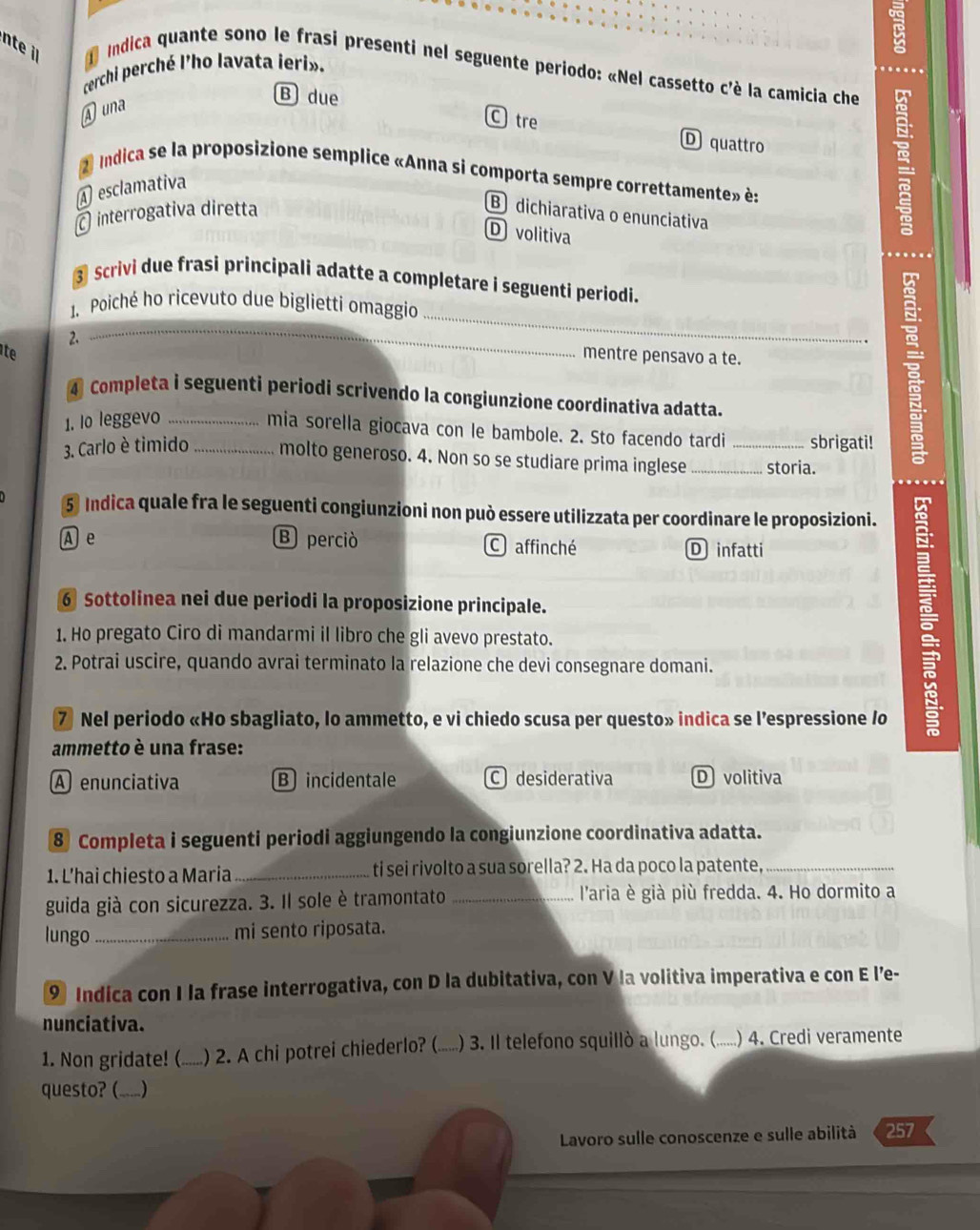 nte i  Indica quante sono le frasi presenti nel seguente periodo: «Nel cassetto c'è la camicia che
cerchi perché l'ho lavata ieri».
A una
B due
C tre D quattro
2 Indica se la proposizione semplice «Anna si comporta sempre correttamente» è:
A esclamativa
interrogativa diretta
B dichiarativa o enunciativa
D volitiva
③ Scrivi due frasi principali adatte a completare i seguenti periodi.
_
1. Poiché ho ricevuto due biglietti omaggio
2.
_
te mentre pensavo a te.
4 Completa i seguenti periodi scrivendo la congiunzione coordinativa adatta.
1. Io leggevo_
mia sorella giocava con le bambole. 2. Sto facendo tardi sbrigati!
3. Carlo è timido _molto generoso. 4. Non so se studiare prima inglese_ _storia.
5 Indica quale fra le seguenti congiunzioni non può essere utilizzata per coordinare le proposizioni.
A e B perciò Caffinché D infatti
6 Sottolinea nei due periodi la proposizione principale.
1. Ho pregato Ciro di mandarmi il libro che gli avevo prestato.
2. Potrai uscire, quando avrai terminato la relazione che devi consegnare domani.
7 Nel periodo «Ho sbagliato, lo ammetto, e vi chiedo scusa per questo» indica se l’espressione /o
:
ammetto è una frase:
A enunciativa Bincidentale C desiderativa D volitiva
8 Completa i seguenti periodi aggiungendo la congiunzione coordinativa adatta.
1. L’hai chiesto a Maria _ti sei rivolto a sua sorella? 2. Ha da poco la patente,_
guida già con sicurezza. 3. Il sole è tramontato _l'aria è già più fredda. 4. Ho dormito a
lungo_ mi sento riposata.
9 Indica con I la frase interrogativa, con D la dubitativa, con V la volitiva imperativa e con E l’e-
nunciativa.
1. Non gridate! ( ) 2. A chi potrei chiederlo? ( ) 3. Il telefono squillò a lungo. (.....) 4. Credi veramente
questo? (.....)
Lavoro sulle conoscenze e sulle abilità 257