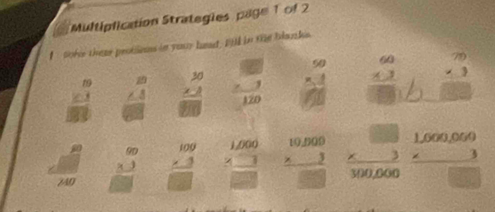 Multiplication Strategies page 1 of 2 
soke thear protiios in your head, BM in the blanks
frac beginarrayr 19 ∠ 1endarray □ 3 beginarrayr 20 ∠ 4 endarray 6 frac beginarrayr 30 * 2endarray endarray /  1/120  beginarrayr 50 * 4 hline 40endarray beginarrayr 60 43 hline □ endarray w° beginarrayr 79 * 3 hline □ endarray
_ 
∠ AO beginarrayr 60 * 3 hline □ endarray beginarrayr 109 * 3 hline □ endarray beginarrayr 1.000 * 3 hline □ endarray beginarrayr 10.990 * 3 hline □ endarray frac beginarrayr * 3 300,000endarray 300,000 beginarrayr 1,000,050 * 3 hline □ endarray