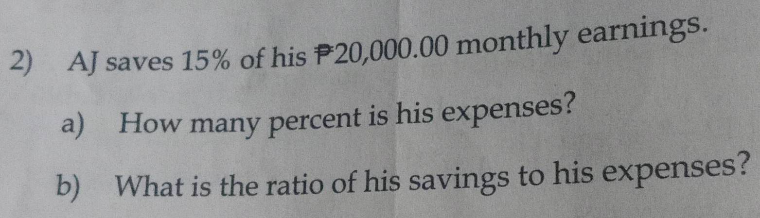 AJ saves 15% of his P20,000.00 monthly earnings. 
a) How many percent is his expenses? 
b) What is the ratio of his savings to his expenses?