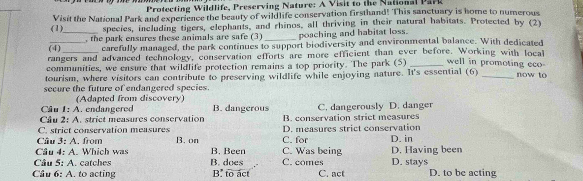 Protecting Wildlife, Preserving Nature: A Visit to the National Park
Visit the National Park and experience the beauty of wildlife conservation firsthand! This sanctuary is home to numerous
(1)_ species, including tigers, elephants, and rhinos, all thriving in their natural habitats. Protected by (2)
, the park ensures these animals are safe (3) _poaching and habitat loss.
_(4) carefully managed, the park continues to support biodiversity and environmental balance. With dedicated
rangers and advanced technology, conservation efforts are more efficient than ever before. Working with local
communities, we ensure that wildlife protection remains a top priority. The park (5) _well in promoting eco-
tourism, where visitors can contribute to preserving wildlife while enjoying nature. It's essential (6) _now to
secure the future of endangered species.
(Adapted from discovery)
Cầu 1: A. endangered B. dangerous C. dangerously D. danger
Câu 2: A. strict measures conservation B. conservation strict measures
C. strict conservation measures D. measures strict conservation
Câu 3: A. from B. on C. for D. in
Câu 4: A. Which was B. Been C. Was being D. Having been
Câu 5: A. catches B. does C. comes D. stays
Câu 6: A. to acting B. to act C. act D. to be acting