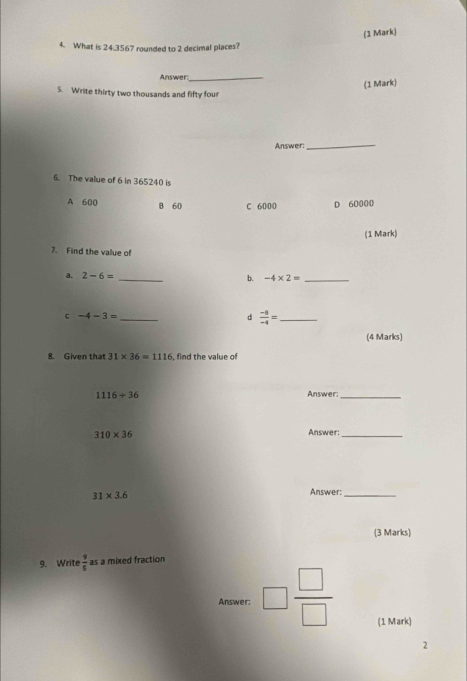 What is 24.3567 rounded to 2 decimal places?
Answer:
_
(1 Mark)
5. Write thirty two thousands and fifty four
Answer:
_
6. The value of 6 in 365240 is
A 600 B 60 D 60000
C 6000
(1 Mark)
7. Find the value of
a、 2-6= _
b. -4* 2= _
C -4-3= _
d  (-8)/-4 = _
(4 Marks)
8. Given that 31* 36=1116 , find the value of
1116/ 36 Answer:_
310* 36
Answer:_
31* 3.6
Answer:_
(3 Marks)
9. Write  9/5  as a mixed fraction
Answer: □  □ /□   (1 Mark)
2