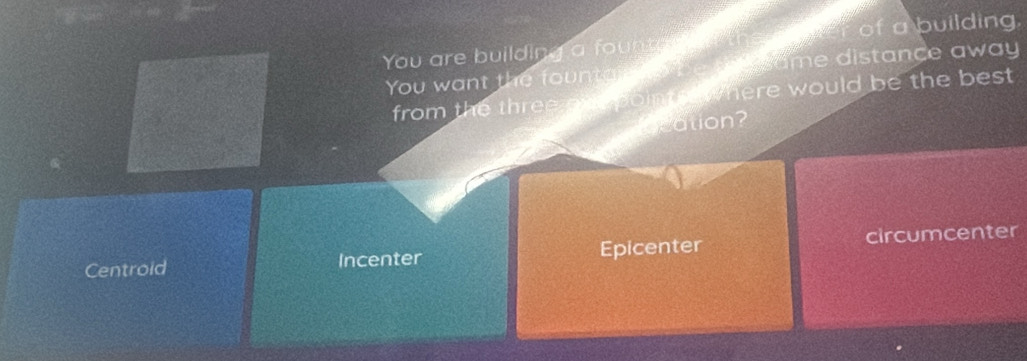 You are building a fount e in th of a building.
You want the fountar tor be me same distance away
from the three one points where would be the best 
Qcation?
Centroid Incenter Epicenter circumcenter