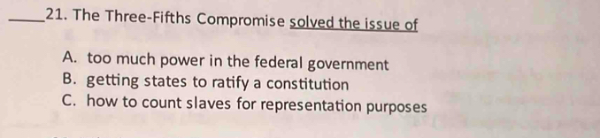 The Three-Fifths Compromise solved the issue of
A. too much power in the federal government
B. getting states to ratify a constitution
C. how to count slaves for representation purposes