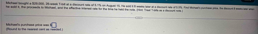 Michael bought a $29,000, 26-week T-bill at a discount rate of 5.1% on August 15. He sold it 8 weeks later at a discount rate of 5.5%. Find Michael's purchase price, the discount 8 weeks later when 
he sold it, the proceeds to Michael, and the effective interest rate for the time he held the note. (Hint: Treat T-bills as a discount note.) 
Michael's purchase price was $ □
(Round to the nearest cent as needed.)