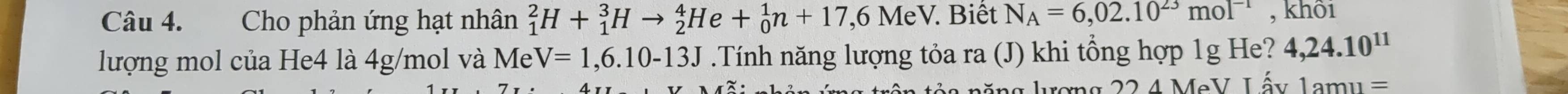 Cho phản ứng hạt nhân _1^(2H+_1^3Hto _2^4He+_0^1n+17,6MeV. Biết N_A)=6,02.10^(23)mol^(-1) , khôi 
lượng mol của He4 là 4g/mol và Me V=1,6.10-13J.Tính năng lượng tỏa ra (J) khi tổng hợp 1g He? 4,24.10^(11)
ượng 22 4 MeV L ấy 1amu=