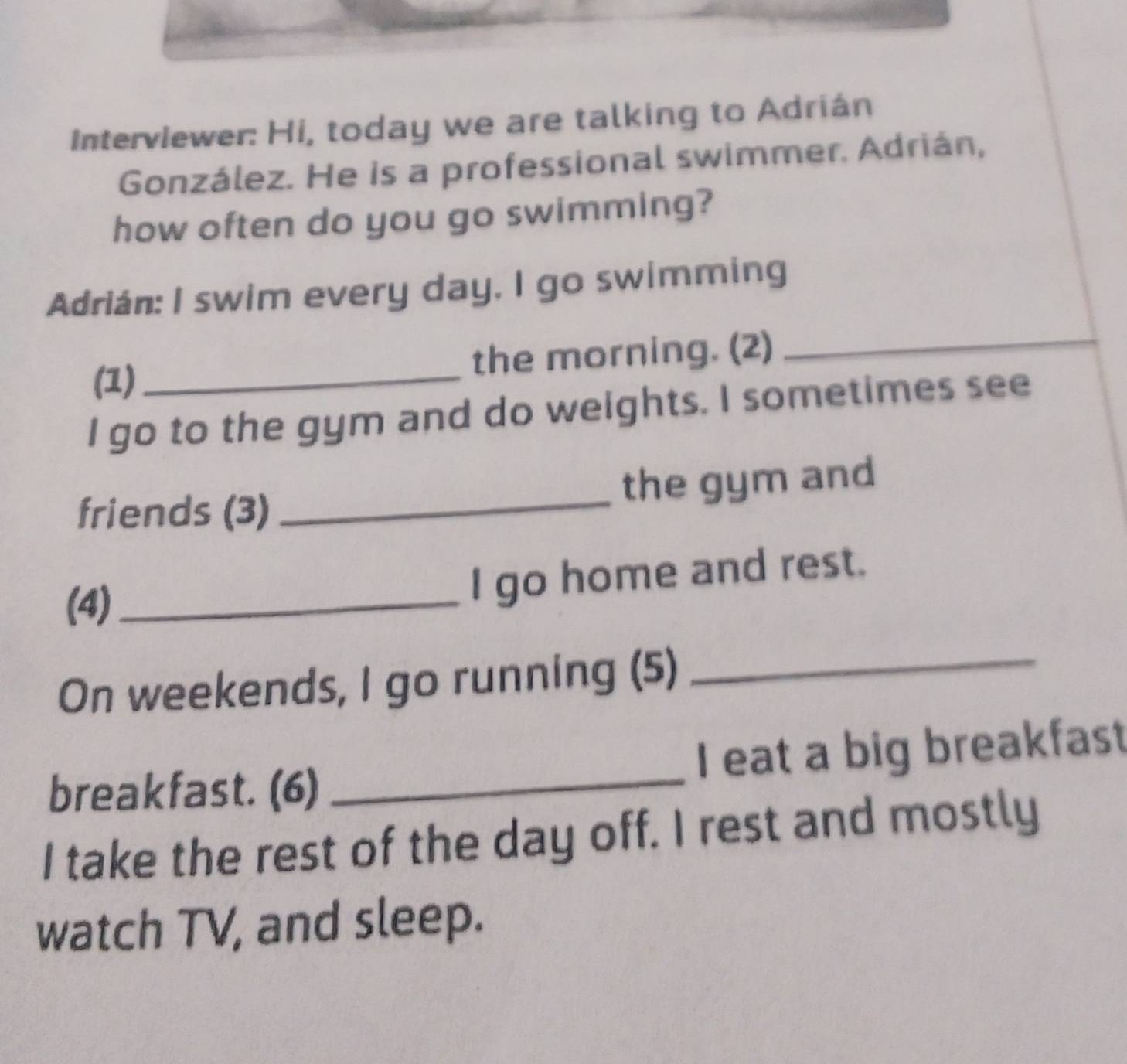 Interviewer: Hi, today we are talking to Adrián 
González. He is a professional swimmer. Adrián, 
how often do you go swimming? 
_ 
Adrián: I swim every day, I go swimming 
(1)_ the morning. (2) 
I go to the gym and do weights. I sometimes see 
friends (3)_ the gym and 
(4)_ 
I go home and rest. 
On weekends, I go running (5) 
_ 
breakfast. (6) _I eat a big breakfast 
I take the rest of the day off. I rest and mostly 
watch TV, and sleep.