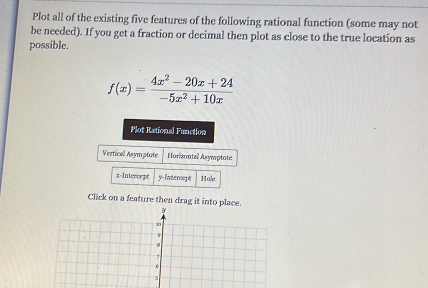 Plot all of the existing five features of the following rational function (some may not 
be needed). If you get a fraction or decimal then plot as close to the true location as 
possible.
f(x)= (4x^2-20x+24)/-5x^2+10x 
Plot Rational Function 
Vertical Asymptote Horizontal Asymptote 
x-Intercept y-Intercept Hole 
Click on a feature then drag it into place.