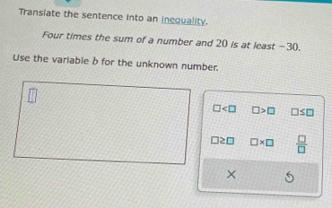 Transiate the sentence into an inequality. 
Four times the sum of a number and 20 is at least -30. 
Use the variable b for the unknown number.
□ □ >□ □ ≤ □
□ ≥ □ □ * □  □ /□  