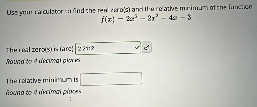 Use your calculator to find the real zero(s) and the relative minimum of the function
f(x)=2x^3-2x^2-4x-3
The real zero(s) is (are) 2.2112 sigma^6 
Round to 4 decimal places 
The relative minimum is □ 
Round to 4 decimal places