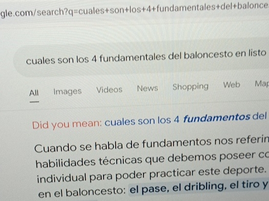 cuales son los 4 fundamentales del baloncesto en listo 
All Images Videos News Shopping Web Map 
Did you mean: cuales son los 4 fundamentos del 
Cuando se habla de fundamentos nos referin 
habilidades técnicas que debemos poseer co 
individual para poder practicar este deporte. 
en el baloncesto: el pase, el dribling, el tiro y