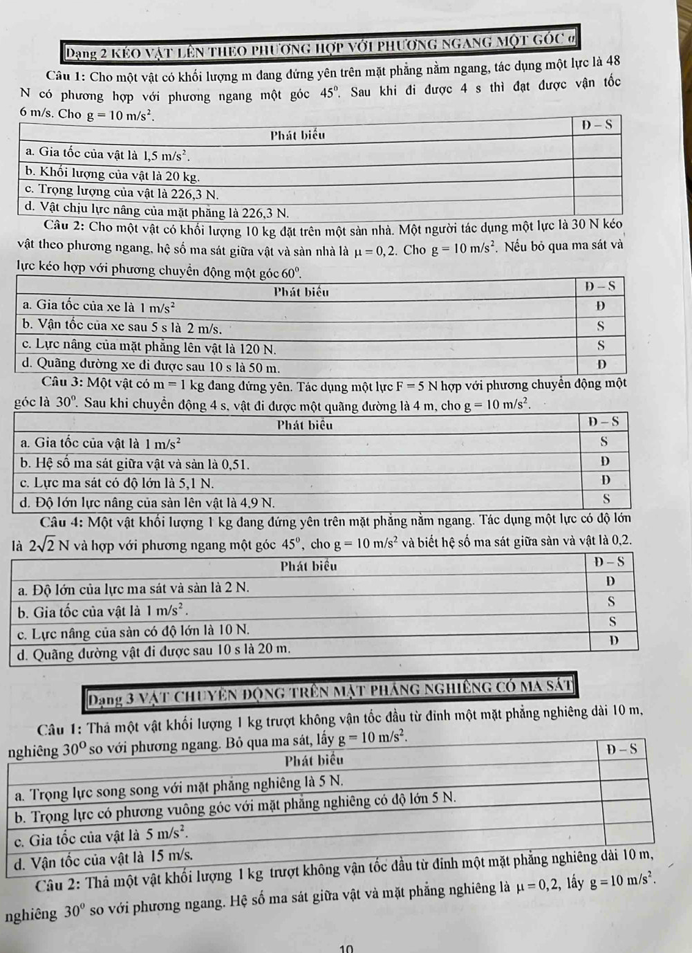Dạng 2 kẻo vật lên theo phương hợp với phương ngang một góc ở
Câu 1: Cho một vật có khối lượng m dang đứng yên trên mặt phẳng nằm ngang, tác dụng một lực là 48
N có phương hợp với phương ngang một góc 45°. 7 Sau khi đi được 4 s thì đạt được vận tốc
Câu 2: Cho một vật có khối lượng 10 kg đặt trên một sản nhà. Một người tác dụng một lực là 30 N
vật theo phương ngang, hệ số ma sát giữa vật và sản nhà là mu =0,2. Cho g=10m/s^2. Nếu bỏ qua ma sát và
lực kéo hợp v
m=1 kg đang đứng yên. Tác dụng một lực F=5 N hợp với phương chuyể
góc là 30° 1. Sau khi chuyển động 4 s, v g=10m/s^2.
Câu 4: Một vật khối lượng 1 kg đang đứng yên trên mặt phẳng nằm ngang. Tác dụng một lực có độ lớn
là 2sqrt(2)N và hợp với phương ngang một góc 45° , cho g=10m/s^2 và biết hệ số ma sát giữa sàn và vật là 0,2.
Dạng 3 vật Chuyên Động trên Mặt pháng ngHiêng có ma sát
Câu 1: Thả một vật khối lượng 1 kg trượt không vận tốc đầu từ đinh một mặt phẳng nghiêng dài 10 m,
Câu 2: Thả một vật khối lượng 1 kg 
nghiêng 30° so với phương ngang. Hệ số ma sát giữa vật và mặt phẳng nghiêng là mu =0,2, , lấy g=10m/s^2.
10
