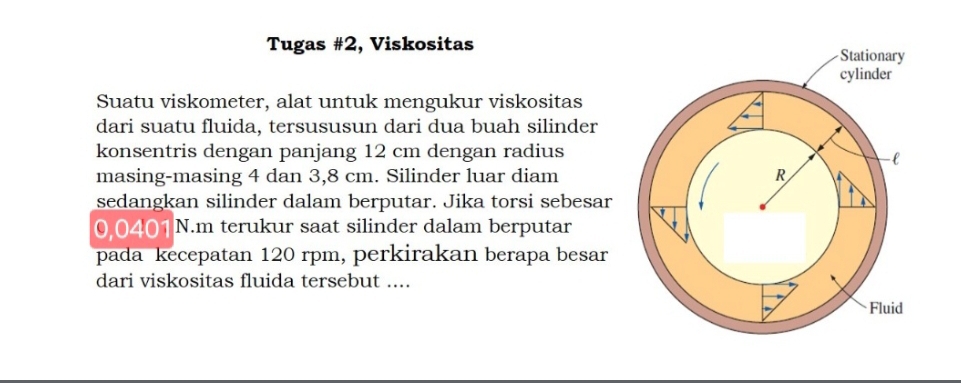 Tugas #2, Viskositas 
Suatu viskometer, alat untuk mengukur viskositas 
dari suatu fluida, tersususun dari dua buah silinder 
konsentris dengan panjang 12 cm dengan radius 
masing-masing 4 dan 3,8 cm. Silinder luar diam 
sedangkan silinder dalam berputar. Jika torsi sebesar
0.0401 N.m terukur saat silinder dalam berputar 
pada kecepatan 120 rpm, perkirakan berapa besar 
dari viskositas fluida tersebut ....