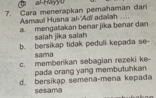 al-Hayyu
7. Cara menerapkan pemahaman dari
Asmaul Husna a/-'Ad/ adalah ....
a. mengatakan benar jika benar dan
salah jika salah
b. bersikap tidak peduli kepada se-
sama
c. memberikan sebagian rezeki ke-
pada orang yang membutuhkan
d. bersikap semena-mena kepada
sesama